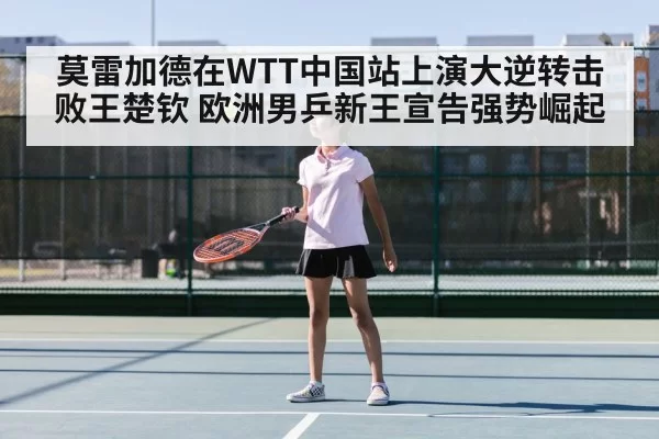 莫雷加德在WTT中国站上演大逆转击败王楚钦 欧洲男乒新王宣告强势崛起